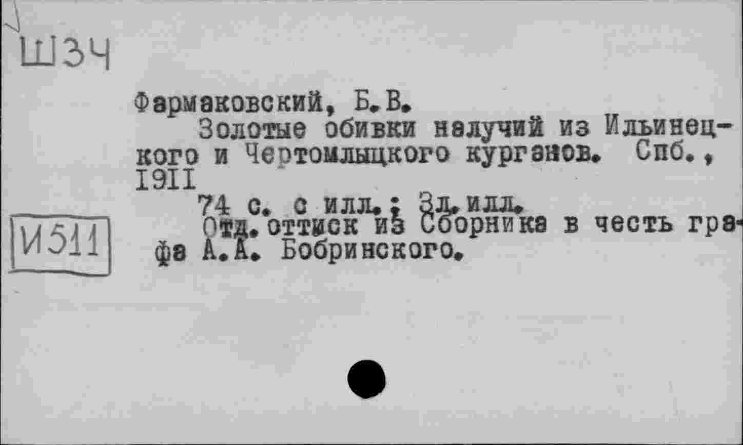 ﻿ІИ5Н
Фэрмаковский, Б. В.
Золотые обивки налучий из Ильинец-кого и Чеотомлыцкого курганов, Спб., І9ІІ
74 с* с илл. ; Зд, илл.
отд. оттиск из Сборника в честь rp8J фа А.I. Бобринского.